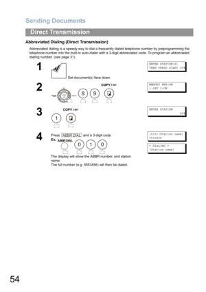 Page 54Sending Documents
54
Direct Transmission
Abbreviated Dialing (Direct Transmission)
Abbreviated dialing is a speedy way to dial a frequently dialed telephone number by preprogramming the 
telephone number into the built-in auto-dialer with a 3-digit abbreviated code. To program an abbreviated 
dialing number
. (see page 31)
1
 Set document(s) face down.
ENTER STATION(S)
THEN PRESS START 00%
2
   
MEMORY XMT=ON
1:OFF 2:ON
3
 
ENTER STATION
00%
4
Press  and a 3-digit code.
Ex:   
The display will show the...