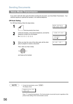 Page 56Sending Documents
56
If you wish to talk with other party first before sending the document, use Voice Mode Transmission.  Your 
machine requires an optional fax handset
, or an external telephone.
Off-Hook Dialing
For Off-Hook Dialing, follow the steps below. 
NOTE1. To stop the transmission, press .
The display shows:
COMMUNICATION STOP ?
1:YES 2:NO
Press  to stop the transmission. The Communication Journal will not print, regardless of the 
printout mode setting of the Communication Journal.
Voice...