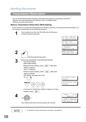 Page 58Sending Documents
58
You can do the following while sending a document from memory, or receiving a document.
• Reserve the next transmission into memory. (Up to 10 different files)
• Reserve a priority transmission.
Memory Transmission Reservation (Multi-tasking)
If your machine is on-line busy transmitting from memory, receiving, or printing received documents, you 
can reserve a transmission by the following procedure.
NOTE1. To cancel the memory transmission reservation, see page 86.
Transmission...