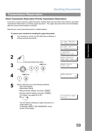 Page 59
Sending Documents
59
Transmission Reservation
Basic Operations
Direct Transmission Reservation (Priority Transmission Reservation)
If you are in a rush to send an urgent document, however there are many files in the memory, use Direct 
Transmission Reservation to send the urgent document.  The urgent document will be sent immediately 
after the current communication is finished.
Note that you cannot send documents to multiple stations.To reserve your machine for sending the urgent documents
1
Your...