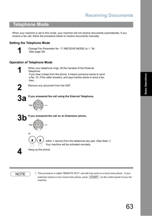 Page 63Receiving Documents
63
Basic Operations
When your machine is set to this mode, your machine will not receive documents automatically. If you 
receive a fax call, follow the procedure below to receive documents manually.
Setting the Telephone Mode
Operation of Telephone Mode
NOTE1. This procedure is called REMOTE RCV, and will only work on a touch tone phone.  If your 
extension phone is not a touch tone phone, press 
 on the control panel of your fax 
machine.
Telephone Mode
1
Change Fax Parameter No. 17...