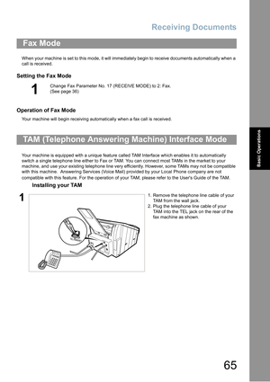 Page 65Receiving Documents
65
Basic Operations
When your machine is set to this mode, it will immediately begin to receive documents automatically when a 
call is received.
Setting the Fax Mode
Operation of Fax Mode
Your machine will begin receiving automatically when a fax call is received.
Your machine is equipped with a unique feature called TAM Interface which enables it to automatically 
switch a single telephone line either to Fax or TAM. You can connect most TAMs in the market to your 
machine
, and use...