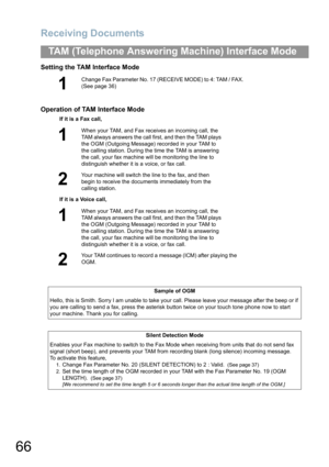 Page 66Receiving Documents
66
TAM (Telephone Answering Machine) Interface Mode
Setting the TAM Interface Mode
Operation of TAM Interface Mode
1
Change Fax Parameter No. 17 (RECEIVE MODE) to 4: TAM / FAX.  
(See page 36)
If it is a Fax call,
1
When your TAM, and Fax receives an incoming call, the 
TAM always answers the call first
, and then the TAM plays 
the OGM (Outgoing Message) recorded in your TAM to 
the calling station. During the time the TAM is answering 
the call, your fax machine will be monitoring...