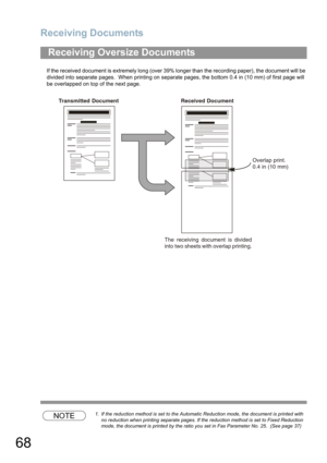 Page 68Receiving Documents
68
If the received document is extremely long (over 39% longer than the recording paper), the document will be 
divided into separate pages.  When printing on separate pages, the bottom 0.4 in (10 mm) of first page will 
be overlapped on top of the next page.
NOTE1. If the reduction method is set to the Automatic Reduction mode, the document is printed with 
no reduction when printing separate pages. If the reduction method is set to Fixed Reduction 
mode, the document is printed by...