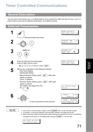 Page 7171
Advanced 
Features
Advanced Features
Timer Controlled Communications
You can send a document to one, or multiple stations at any preset time within the next 24 hours. Up to 10 
built-in timers can be set for deferred transmission, and deferred polling. 
NOTE1. If you enter a wrong number in Step 4, press  then re-enter the right number.
2. To change, or cancel the Deferred Communication settings, see pages 84 and 86.
3. When reserving a deferred transmission without storing a document into memory, the...