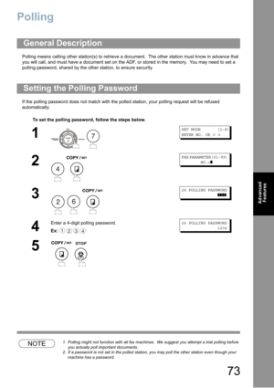 Page 7373
Advanced 
Features
Polling
Polling means calling other station(s) to retrieve a document.  The other station must know in advance that 
you will call
, and must have a document set on the ADF, or stored in the memory.  You may need to set a 
polling password, shared by the other station, to ensure security.
If the polling password does not match with the polled station, your polling request will be refused 
automatically.
NOTE1. Polling might not function with all fax machines.  We suggest you attempt...