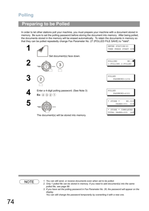 Page 74Polling
74
In order to let other stations poll your machine, you must prepare your machine with a document stored in 
memory.  Be sure to set the polling password before storing the document into memory.  After being polled,  
the documents stored in the memory will be erased automatically.  To retain the documents in memory so 
that they can be polled repeatedly change Fax Parameter No. 27 (POLLED FILE SAVE) to Valid.
NOTE1. You can still send, or receive documents even when set to be polled.
2. Only 1...