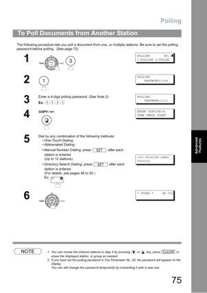 Page 75Polling
75
Advanced 
Features
The following procedure lets you poll a document from one, or multiple stations. Be sure to set the polling 
password before polling. 
 (See page 73) 
NOTE1. You can review the entered stations in step 5 by pressing  or  key, press  to 
erase the displayed station, or group as needed.
2. If you have set the polling password in Fax Parameter No. 26, the password will appear on the 
display.  
You can still change the password temporarily by overwriting it with a new one.
To...