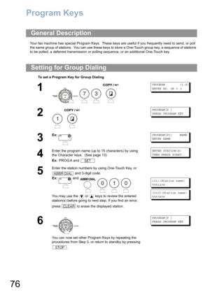 Page 7676
Program Keys
Your fax machine has special Program Keys.  These keys are useful if you frequently need to send, or poll 
the same group of stations.  You can use these keys to store a One-Touch group key, a sequence of stations 
to be polled, a deferred transmission or polling sequence
, or an additional One-Touch key. 
General Description
Setting for Group Dialing
To set a Program Key for Group Dialing
1
   
PROGRAM (1-4)
ENTER NO. OR∨∧
2
 
PROGRAM[P ]
PRESS PROGRAM KEY
3
Ex:PROGRAM[P1] NAME
ENTER...