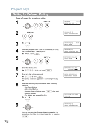 Page 78Program Keys
78
Setting for Deferred Polling
To set a Program Key for deferred polling
1
   
PROGRAM (1-4)
ENTER NO. OR∨∧
2
 
PROGRAM[P ]
PRESS PROGRAM KEY
3
Ex:PROGRAM[P1] NAME
ENTER NAME
4
Enter the program name (up to 15 characters) by using 
the Character keys. 
 (See page 13)
Ex: PROG.A and 
PROGRAM[P1]
PRESS FUNCTION KEY
5
   
DEFERRED POLLING
START TIME❚:
6
Enter the starting time.
Ex: (10:00 p.m.) and 
DEFERRED POLLING
PASSWORD=❚❚❚❚
7
Enter a 4-digit polling password.
Ex: and 
The polling...