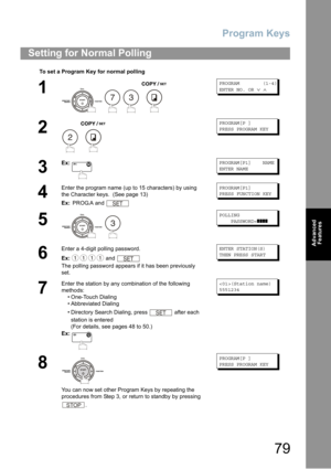 Page 79Program Keys
79
Advanced 
Features
Setting for Normal Polling
To set a Program Key for normal polling
1
   
PROGRAM (1-4)
ENTER NO. OR∨∧
2
 
PROGRAM[P ]
PRESS PROGRAM KEY
3
Ex:PROGRAM[P1] NAME
ENTER NAME
4
Enter the program name (up to 15 characters) by using 
the Character keys. 
 (See page 13)
Ex: PROG.A and 
PROGRAM[P1]
PRESS FUNCTION KEY
5
 
POLLING
PASSWORD=❚❚❚❚
6
Enter a 4-digit polling password.
Ex: and 
The polling password appears if it has been previously 
set.
ENTER STATION(S)
THEN PRESS...