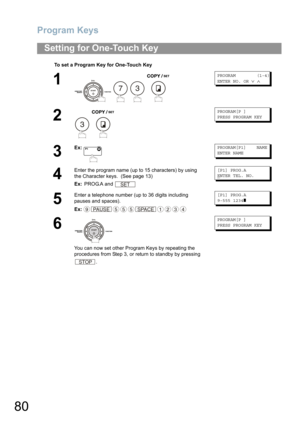 Page 80Program Keys
80
Setting for One-Touch Key
To set a Program Key for One-Touch Key
1
   
PROGRAM (1-4)
ENTER NO. OR∨∧
2
 
PROGRAM[P ]
PRESS PROGRAM KEY
3
Ex:PROGRAM[P1] NAME
ENTER NAME
4
Enter the program name (up to 15 characters) by using 
the Character keys. 
 (See page 13)
Ex: PROG.A and 
[P1] PROG.A
ENTER TEL. NO.
5
Enter a telephone number (up to 36 digits including 
pauses and spaces).
Ex:
[P1] PROG.A
9-555 1234❚
6
You can now set other Program Keys by repeating the 
procedures from Step 3, or...