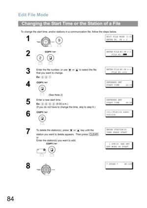 Page 84Edit File Mode
84
To change the start time, and/or stations in a communication file, follow the steps below.
Changing the Start Time or the Station of a File
1
 
EDIT FILE MODE (1-6)
ENTER NO. OR∨∧
2
 
ENTER FILE NO.OR∨∧
FILE NO.=❚❚❚
3
Enter the file number, or use  or  to select the file 
that you want to change.
Ex:
ENTER FILE NO.OR∨∧
FILE NO.=001
4
 (See Note 2)
DEFERRED XMT
START TIME 22:30
5
Enter a new start time.
Ex: (6:00 a.m.)
(If you do not have to change the time, skip to step 6.)
DEFERRED...