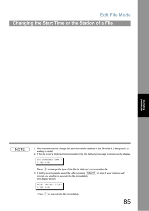 Page 85Edit File Mode
85
Changing the Start Time or the Station of a File
Advanced 
Features
P85
NOTE1. Your machine cannot change the start time and/or stations in the file while it is being sent, or 
waiting to redial.
2. If the file is not a Deferred Communication File, the following message is shown on the display. 
SET DEFERRED COMM.?
1:YES 2:NO
Press  to change the type of the file for deferred communication file.
3. If editing an incomplete saved file, after pressing  in step 8, your machine will 
prompt...