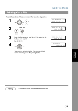 Page 87Edit File Mode
87
Advanced 
Features
To print the contents of the communication file, follow the steps below.
NOTE1. Your machine cannot print the file while it is being sent.
Printing Out a File
1
 
EDIT FILE MODE (1-6)
ENTER NO. OR∨∧
2
 
ENTER FILE NO.OR∨∧
FILE NO.=❚❚❚
3
Enter the file number, or use  or  to select the file 
that you want to print.
Ex:
ENTER FILE NO.OR∨∧
FILE NO.=001
4
Your machine will print the file.  The document(s) will 
remain in memory even after printing the file.
* PRINTING *...