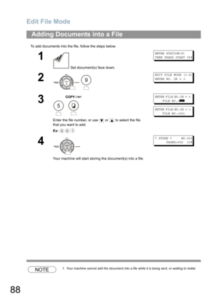 Page 88Edit File Mode
88
To add documents into the file, follow the steps below.
NOTE1. Your machine cannot add the document into a file while it is being sent, or waiting to redial.
Adding Documents into a File
1
 Set document(s) face down.
ENTER STATION(S)
THEN PRESS START 05%
2
 
EDIT FILE MODE (1-6)
ENTER NO. OR∨∧
3
 
Enter the file number, or use  or  to select the file 
that you want to add.
Ex:
ENTER FILE NO.OR∨∧
FILE NO.=❚❚❚
ENTER FILE NO.OR∨∧
FILE NO.=001
4
Your machine will start storing the...