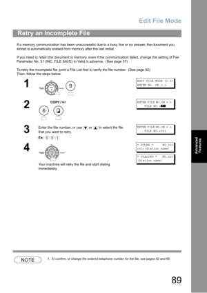 Page 89Edit File Mode
89
Advanced 
Features
If a memory communication has been unsuccessful due to a busy line or no answer, the document you 
stored is automatically erased from memory after the last redial. 
If you need to retain the document in memory, even if the communication failed, change the setting of Fax 
Parameter No. 31 (INC. FILE SAVE) to Valid in advance. 
 (See page 37)
To retry the incomplete file, print a File List first to verify the file number.  (See page 82)
Then, follow the steps below....