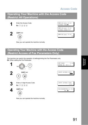 Page 91Access Code
91
Advanced 
Features
The machine can restrict the operation of setting/printing the Fax Parameters only.
EX: When setting the Fax Parameter.
Operating Your Machine with the Access Code 
(Restrict All Operations) 
1
Enter the Access Code.
Ex:
MMM-dd-yyyy 15:00
ACCESS CODE=❚
MMM-dd-yyyy 15:00
ACCESS CODE=****
2
Now you can operate the machine normally.
MMM-dd-yyyy 15:00
00%
Operating Your Machine with the Access Code  
(Restrict Access of Fax Parameters Only)
1
 
SET MODE (1-8)
ENTER NO. OR∨∧...