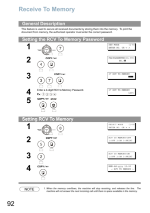 Page 9292
Receive To Memory
This feature is used to secure all received documents by storing them into the memory.  To print the 
document from memory, the authorized operator must enter the correct password.
NOTE1. When the memory overflows, the machine will stop receiving, and releases the line.  The 
machine will not answer the next incoming call until there is space available in the memory.
General Description
Setting the RCV To Memory Password
1
 
SET MODE (1-8)
ENTER NO. OR∨∧
2
 
FAX PARAMETER(01-99)...