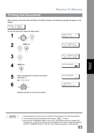 Page 93Receive To Memory
93
Advanced 
Features
After receiving a document with the Receive To Memory feature, the following message will appear on the 
display.
MESSAGE IN MEMORY
< RCV TO MEMORY >
To print the document, follow the steps below.
NOTE1. If the password has not been set, your machine will not prompt you to enter the password.
2.The documents will print immediately after pressing  in step 4.
3. Once the RCV TO MEMORY feature is set to On, the password cannot be changed (Fax 
Parameter No. 37 will...