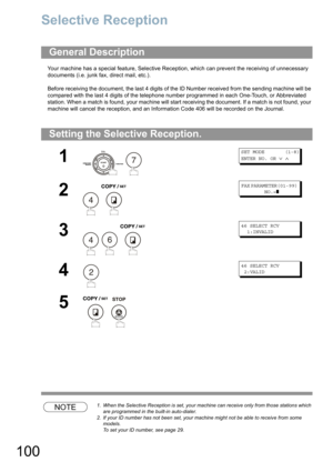 Page 100100
Network Features
Selective Reception
Your machine has a special feature, Selective Reception, which can prevent the receiving of unnecessary 
documents (i.e. junk fax, direct mail, etc.).
Before receiving the document, the last 4 digits of the ID Number received from the sending machine will be 
compared with the last 4 digits of the telephone number programmed in each One-Touch
, or Abbreviated 
station. When a match is found, your machine will start receiving the document. If a match is not found,...