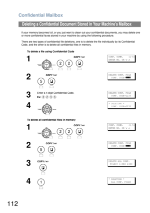 Page 112Confidential Mailbox
112
If your memory becomes full, or you just want to clean out your confidential documents, you may delete one 
or more confidential faxes stored in your machine by using the following procedure.
There are two types of confid ential file deletions, one is to delete the file individua lly by its Con fidential 
Code, and the other is to delete all confidential files in memory.
Deleting a Confidential Document Stored in Your Machines Mailbox
To delete a file  using Confidential Code
1...