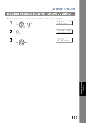 Page 117Journals and Lists
117
Printout Journals 
and Lists
An  Individual Transmission Journal contains the informa tion on  the latest transmission.
Individual Transmission Journal (IND. XMT JOURNAL)
1
 
PR INT  O UT         ( 1-7 )
EN TER  N O.  OR  
∨ ∧
2
6: IND . XM T J OU RN AL?
PR ESS  S ET  TO  P RI NT
3
* PRI NT IN G *
IN D. XM T JOU RN AL
6
6 