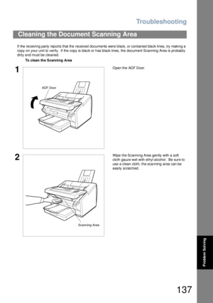 Page 137Troubleshooting
137
Problem Solving
If the receiving party reports that the received documents were black, or contained black lines, try making a 
copy on your unit to verify.  If the copy is black or has black lines, the document Scanning Area is probably 
dirty and must be cleaned.
Cleaning the Document Scanning Area
To clean the Scanning Area
1Open the ADF Door.
2Wipe the Scanning Area gently with a soft 
cloth gauze wet with ethyl alcohol.  Be sure to 
use a clean cloth, the scanning area can be...