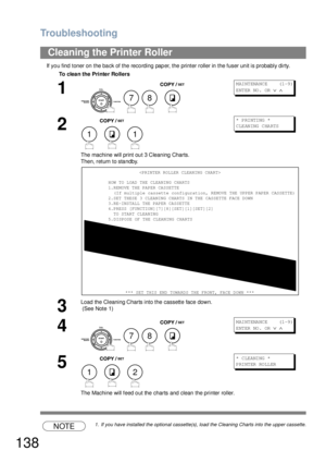 Page 138Troubleshooting
138
If you find toner on the back of the recording paper, the printer roller in the fuser unit is probably dirty.
NOTE1. If you have installed the optional cassette(s), load the Cleaning Charts into the upper cassette.
Cleaning the Printer Roller
To clea n the Printe r Rollers
1
   
M AI NT ENA NC E      (1 -9 )
ENTER NO.  OR 
∨ ∧
2
  
The machine will print ou t 3 Clean ing Charts.
Then, return to sta ndby.
*  P RI NTI NG  *
CLEANING CHARTS
3
Load the Cleaning Charts into the cassette...
