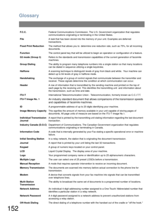 Page 152Glossary
152
F.C.C.Federal Communications Commission. The U.S. Government organization that regulates 
communications originating or terminating in the United States.
FileA task that has been stored into the memory of your unit. Examples are deferred 
transactions.
Fixed Print ReductionThe method that allows you to  determine one reduction rate, such as 75%, for all incoming 
documents.
FunctionThe control panel key that will be utilized to begin an operation or configuration of a feature.
G3 mode (Group...