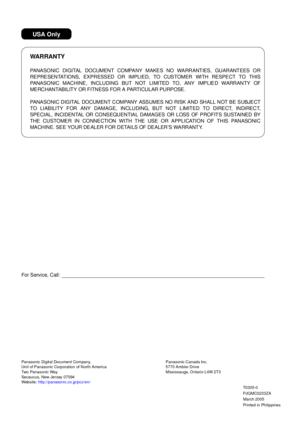 Page 158For Service, Call:
PANASONIC DIGITAL DOCUMENT COMPANY MAKES NO WARRANT IES, GUARANT EES OR
REPRESENTAT IONS, EXPRESSED OR IMPLIED, TO CUSTOMER WITH RESPECT TO THIS
PANA SONIC MACHINE , INCLUDING BUT NOT  LIMITED TO, ANY  IMP LIE D WARRANTY OF
MERCHANTABILIT Y OR FITNESS FOR A PARTICULAR PURPOSE.
PANASONIC DIGITAL DOCUMENT COMPANY ASSUMES NO RISK AND SHALL NOT BE SUBJECT
TO LIAB ILITY F OR ANY  DAMAGE, INCLUDING, B UT NOT L IMIT ED TO DIRE CT, INDIRECT,
SPECIAL, INCIDENTAL OR CONSEQUENTIAL DAMAGES OR L...
