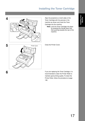 Page 17Installing the Toner Cartridge
17
Installing Your 
Machine
4Align the projections on both sides of the 
Toner Cartridge with the grooves in the 
machine as shown and insert the Toner 
Cartridge into the machine.
Note:Lock the Toner Cartridge into place 
by pressing the handle down and 
then pushing towards the rear of the 
machine.
5Close the Printer Cover.
6If you are replacing the Toner Cartridge, it is 
recommended to clean the Printer Roller to 
maintain good printing quality. To clean the 
Printer...