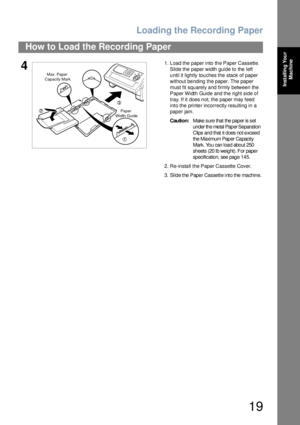 Page 19Loading the Recording Paper
19
How to Load the Recording Paper
Installing Your 
Machine
41. Load the paper into the Paper Cassette.
Slide the paper width guide to the left 
until it lightly touches the stack of paper 
without be nding the paper. The  paper 
must fit squarely and firmly between the 
Paper Width Guide and the right side of 
tray. If it does not, the paper may feed 
into the printer incorrectly resulting in a 
paper jam.
Caution:Make s ure that the paper is  s et 
under the metal Paper...