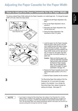 Page 2121
Installing Your 
Machine
Adjusting the Paper Cassette for the Paper Width
The factory default Paper Width setting for the Paper Cassette is on Letter/Legal size.  To change the paper 
width to A4 size, follow the steps below.
NOTE1. If you forget to change the Recording Paper Size setting in Fax Parameter No. 23 when 
different paper is loaded in the cassette, the unit will Stop printing after the 1st page of an 
Incoming Fax and display a PAPER SIZE MISMATCH ADJUSTING PAPER SIZE error.  
Then, the...