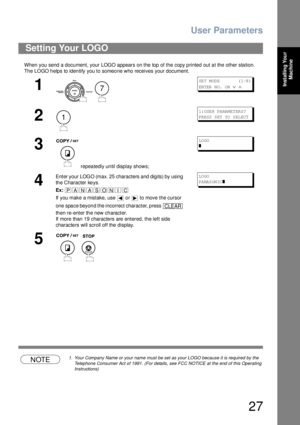 Page 27User Parameters
27
Installing Your 
Machine
When you send a document, your LOGO appears on the top of the copy printed out at the other station.
The  LOGO h elps to iden tify you to someo ne who receives your document.
NOTE1. Your Company Name or your name must be set as your LOGO because it is required by the 
Telephone Consumer Act of 1991. (For details, see FCC NOTICE at the end of this Operating 
Instructions)
Setting Your LOGO
1
 
SE T M OD E          ( 1-8 )
EN TER  N O.  OR  
∨ ∧
2
1: USE R PA RAM...