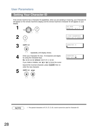 Page 28User Parameters
28
If the remote machine has a Character ID capabilities, when you are sending or receiving, your Character ID 
will appear on the remote machines display and the remote machines Character ID will appear on your 
display.
NOTE1. The special characters of Å, Ä, Ö, Ü, Æ, è and é cannot be used for Character ID.
Setting Your Character ID
1
 
S ET  M ODE           (1 -8 )
ENTER NO.  OR 
∨ ∧
2
1:USER PARAMETERS?
P RE SS  SE T  TO  SE LE CT
3
 repeatedly until display shows;
C HA RA CTE R ID
❚...