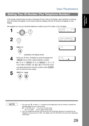 Page 29User Parameters
29
Installing Your 
Machine
If the remote machine does not have a Character ID but it has an ID Number, when sending or receiving, 
your ID Number will appear on the remote machines display and their ID Number will appear on your 
display.
We suggest you use your facsimile telephone number as your ID number. (max. 20 digits)
NOTE1. You may use   to enter a + character at the beginning of the ID number to indicate the 
following digit(s) for your country code.
Ex :+1 201 555 1212    +1 for...