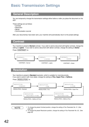 Page 4242
Basic Transmission Settings
You can temporarily change the transmission settings either before or after you place the document on the 
ADF. 
These settings are as follows
• Contrast
• Resolution
•Stamp
• Communication Journal
After your document(s) have been sent, your machine will automatically return to the preset settings.
Your machine is preset to Normal contrast.  If you wish to send a document with lighter contrast, change the 
setting to Lighter.  If you wish to send a document with darker...