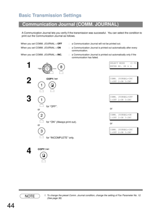 Page 44Basic Transmission Settings
44
A Communication Journal lets you verify if the transmission was successful.  You can select the condition to 
print out the Communication Journal as follows.
NOTE1. To change the preset Comm. Journal condition, change the setting of Fax Parameter No. 12.  
(See page 36)
Communication Journal (COMM. JOURNAL) 
When you set COMM. JOURNAL = OFF: a Communication Journal will not be printed out.
When you set COMM. JOURNAL = ON: a Communication Journal is printed out automatically...