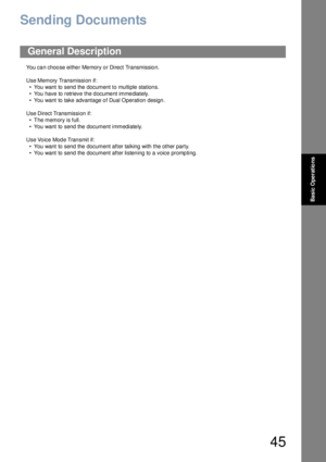 Page 4545
Basic Operations
Sending Documents
You can choose either Memory or Direct Transmission.
Use Memory Transmission if:
• You want to send the document to multiple stations.
• You have to retrieve the document immediately.
• You want to take advantage of Dual Operation design.
Use Direct Transmission if:
• The memory is full.
• You want to send the document immediately.
Use Vo ice Mod e Tran smit if:
• You want to send the document after talking with the other party.
• You want to send the document after...