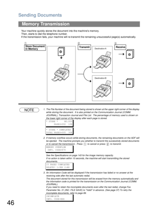 Page 46Sending Documents
46
Your machine quickly stores the document into the machines memory.
Then, starts to dial the telephone number.
If the transmission fails, your machine will re-transmit the remaining unsuccessful page(s) automatically.
NOTE1. The  File Number of  the document being  stored is shown  at the upper  right corner  of the display 
while storing the document.  It is also printed on the Communication Journal (COMM. 
JOURNAL), Transaction Journal and File List.  The percentage of memory used...