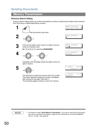 Page 50Sending Documents
50
Memory Transmission
Directory Search Dialing
Directory Search dialing allows you to dial a full telephone number by searching the station name entered in 
One-Touch keys or Abbreviated dialing numbers.
NOTE1. This feature is called “Quick Memory Transmission”. If you wish to store All the document(s) 
into memory first before transmitting, change the Fax Parameter No. 82 (QUICK MEMORY 
XMT) to “ Invalid”. (See page 39)
1
 Set document(s) face down.
E NT ER  ST AT IO N(S )
T HE N PRE...