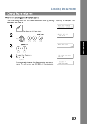 Page 53Sending Documents
53
Direct Transmission
Basic Operations
One-Touch Dialing (Direct Transmission)
One-Touch Dialing allows you to dial a full telephone number by pressing a single key. To set up the One-
Touch keys, see page 30.
1
 Set document(s) face down.
EN TER  S TA TIO N( S)
TH EN  PR ES S S TA RT  00 %
2
   
ME MOR Y XM T=O N
1: OFF  2 :O N
3
 
EN TER  S TA TIO N
                        00 %
4
Press a One-Touch key.
Ex:
The disp lay will show the One-Touch number and statio n 
name.  The full...