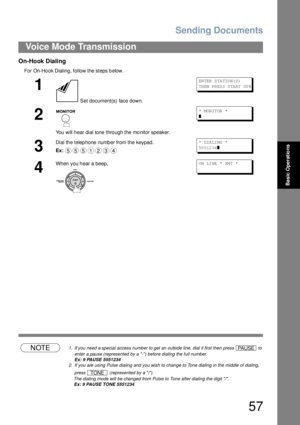 Page 57Sending Documents
57
Voice Mode Transmission
Basic Operations
On-Hook Dialing
For On-Ho ok Dialing, follow the steps b elow.
NOTE1. If you need a special access number to get an outside line, dial it first then press   to 
enter a pause (represented by a -) before dialing the full number.
Ex: 9 PAUSE 5551234
2. If you are using Pulse dialing and you wish to change to Tone dialing in the middle of dialing, 
press   (represented by a /).
The dialing mode will be changed from Pulse to Tone after dialing the...