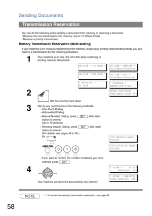 Page 58Sending Documents
58
You can do the following while sending a document from memory or receiving a document.
• Reserve the next transmission into memory. (Up to 10 different files)
• Reserve a priority transmission.
Memory Transmission Reservation (Multi-tasking)
If your machine is on-line busy transmitting from memory, receiving or printing received documents, you can 
reserve a transmission by the following procedure.
NOTE1. To cancel the memory transmission reservation, see page 86.
Transmission...