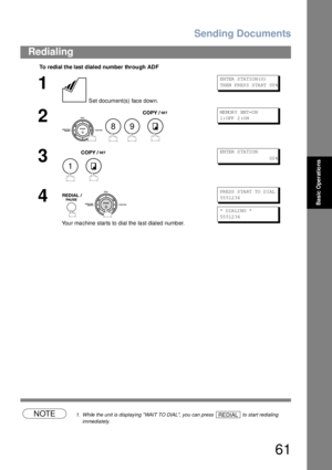 Page 61Sending Documents
61
Redialing
Basic Operations
NOTE1. While the unit is displaying WAIT TO DIAL, you can press   to start redialing 
immediately.
To redial the last dialed number through ADF
1
 Set document(s) face down.
EN TER  S TA TIO N( S)
TH EN  PR ES S S TA RT  00 %
2
   
ME MOR Y XM T=O N
1: OFF  2 :O N
3
 
EN TER  S TA TIO N
                        00 %
4
 
Your machine starts to dial the last dialed number.
PR ESS  S TA RT  TO  D IAL
55 512 34
* DIA LI NG  *    
55 512 34
89
1
REDIAL 