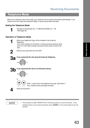 Page 63Receiving Documents
63
Basic Operations
When your machine is set to this mode, your machine will not receive documents automatically. If you 
receive a fax call, follow the procedure below to receive documents manually.
Setting the Telephone Mode
Operation of Telephone Mode
NOTE1. This procedure is called REMOTE RCV and will only work on a touch tone phone.  If your 
extension phone is not a touch tone phone, press   on the control panel of your fax 
machine.
Telephone Mode
1
Cha nge Fa x Parameter No....