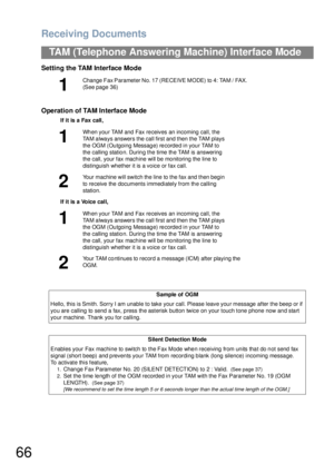 Page 66Receiving Documents
66
TAM (Telephone Answering Machine) Interface Mode
Setting the TAM Interface Mode
Operation of TAM Interface Mode
1
Change Fax Parameter No. 17 (RECEIVE MODE) to 4: TAM / FAX.  
(See page 36)
If it is a Fax call,
1
Wh en you r TAM and Fax re ceives an incoming  call, the 
TAM always answers the call first and then the TAM plays 
the OGM (Outgoing Message) recorded in your TAM to 
the calling station. During the time the TAM is answering 
the call, your fax machine will be monitoring...