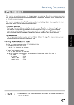 Page 67Receiving Documents
67
Basic Operations
This machine  can use Letter, Le gal or A4 size plain paper for recording.   Sometimes, oversized docu ments 
sent to you by the other parties cannot be printed within a single page.  When this occurs, the document will 
be divided into separate pages.
This machine is equipp ed with a  Print Redu ction function to  solve this problem.  You  may se lect the most 
appropriate setting from the selections described below.
1.Automatic Reduction
Each page of a received...