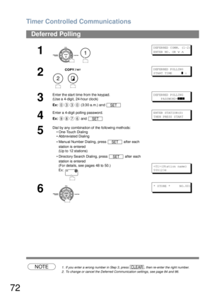 Page 72Timer Controlled Communications
72
NOTE1. If you enter a wrong number in Step 3, press  , then re-enter the right number.
2. To change or cancel the Deferred Communication settings, see page 84 and 86.
Deferred Polling
1
 
D EF ER RED  C OM M.  (1 -2 )
ENTER NO.  OR 
∨ ∧
2
 
DEFERRED POLLING
START TIME      
❚ :
3
Enter the start time from the keypad.
(Use a 4-digit, 24-hour clock)
Ex: (3:30 a.m.) and DEFERRED POLLING
    P ASS WO RD =
❚❚❚❚
4
Enter a 4-digit polling password.
Ex: and E NT ER  ST AT IO...